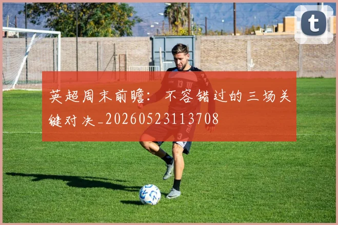 英超周末前瞻：不容错过的三场关键对决_20260523113708