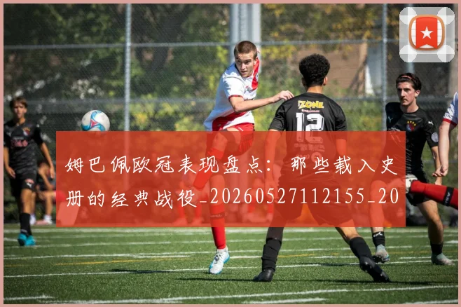 姆巴佩欧冠表现盘点：那些载入史册的经典战役_20260527112155_20260609132818