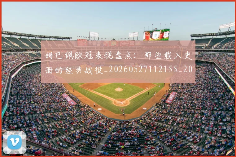 姆巴佩欧冠表现盘点:那些载入史册的经典战役_20260527112155_20260609132818