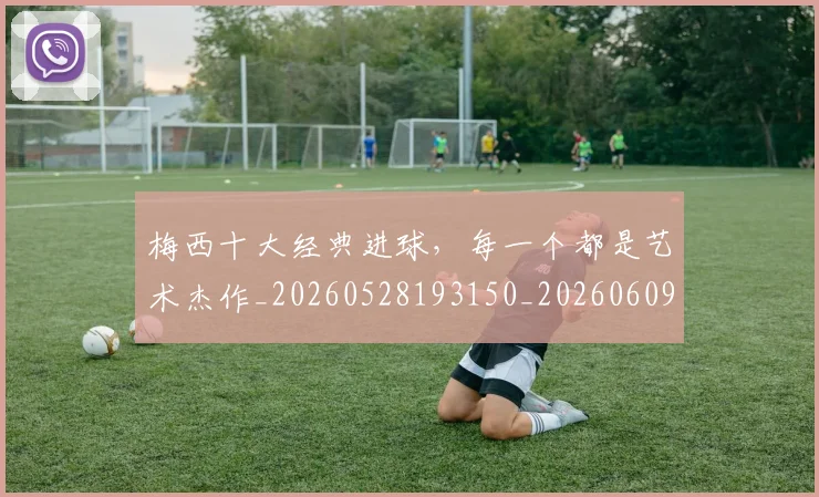 梅西十大经典进球，每一个都是艺术杰作_20260528193150_20260609221545
