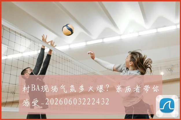 村BA现场气氛多火爆？亲历者带你感受_20260603222432