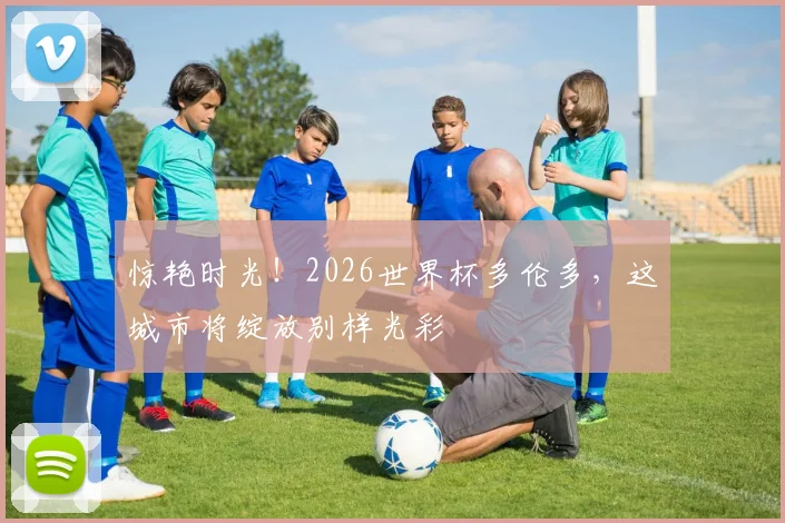 惊艳时光!2026世界杯多伦多,这城市将绽放别样光彩